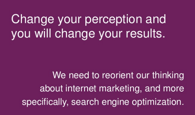 Change your perception and you will change your results. We need to reorient our thinking about internet marketing, and more specifically, search engine optimization.
